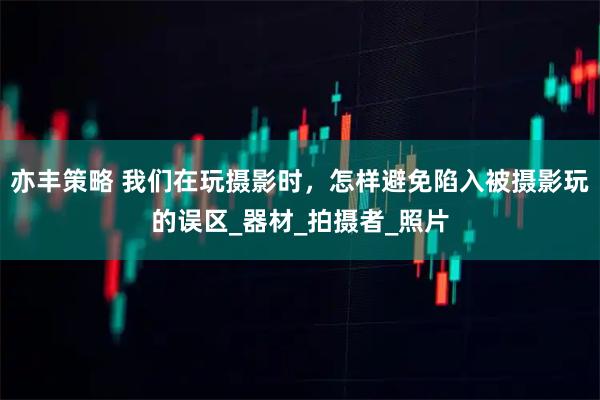 亦丰策略 我们在玩摄影时，怎样避免陷入被摄影玩的误区_器材_拍摄者_照片
