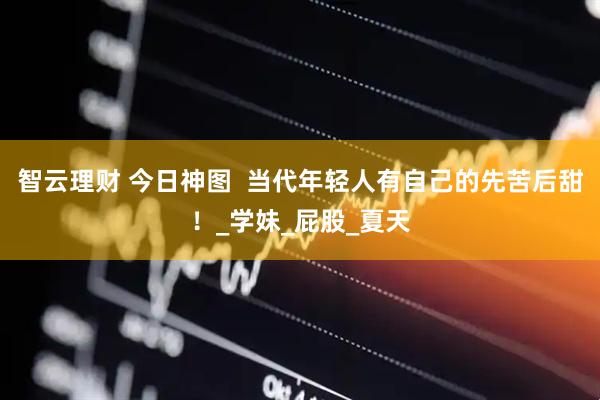 智云理财 今日神图  当代年轻人有自己的先苦后甜！_学妹_屁股_夏天