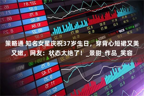 策略通 知名女星庆祝37岁生日，穿背心短裙又美又嫩，网友：状态太绝了！_景甜_作品_笑容
