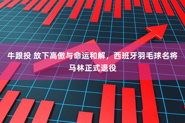 牛跟投 放下高傲与命运和解，西班牙羽毛球名将马林正式退役