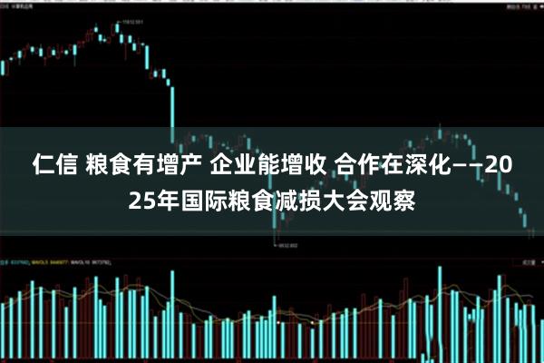 仁信 粮食有增产 企业能增收 合作在深化——2025年国际粮食减损大会观察