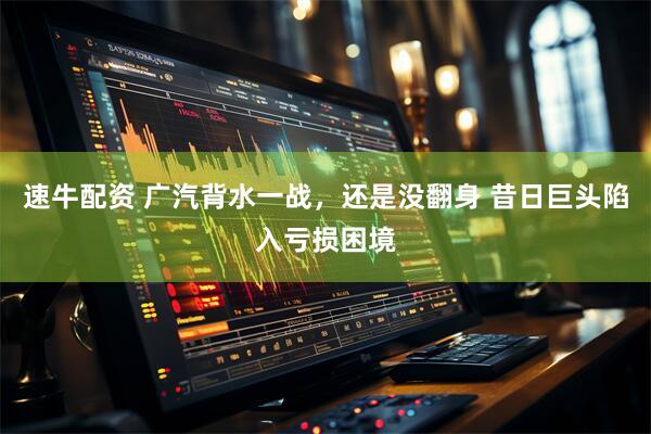 速牛配资 广汽背水一战，还是没翻身 昔日巨头陷入亏损困境