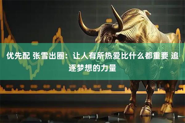 优先配 张雪出圈：让人有所热爱比什么都重要 追逐梦想的力量