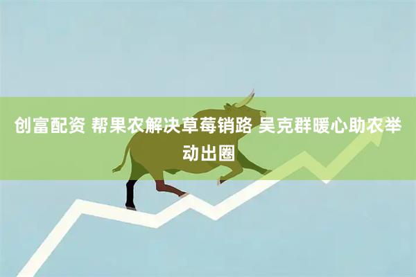 创富配资 帮果农解决草莓销路 吴克群暖心助农举动出圈