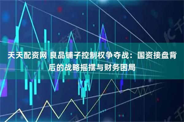 天天配资网 良品铺子控制权争夺战：国资接盘背后的战略摇摆与财务困局