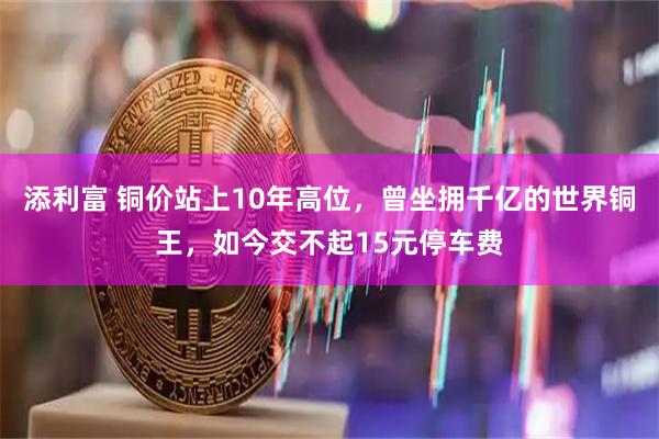 添利富 铜价站上10年高位，曾坐拥千亿的世界铜王，如今交不起15元停车费