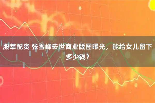 股莘配资 张雪峰去世商业版图曝光，能给女儿留下多少钱？