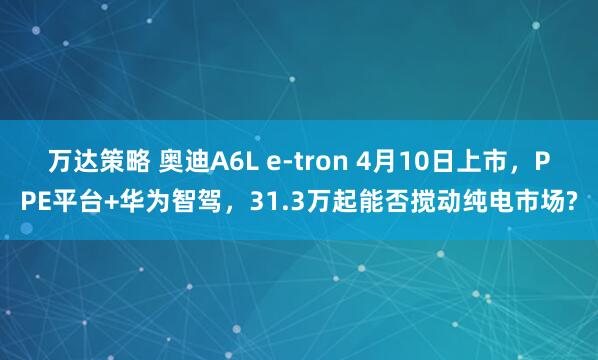 万达策略 奥迪A6L e-tron 4月10日上市，PPE平台+华为智驾，31.3万起能否搅动纯电市场?
