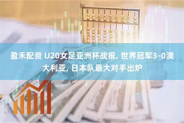 盈禾配资 U20女足亚洲杯战报, 世界冠军3-0澳大利亚, 日本队最大对手出炉