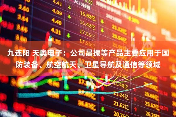 九连阳 天奥电子：公司晶振等产品主要应用于国防装备、航空航天、卫星导航及通信等领域